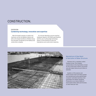 OVERVIEW:
Combining technology, innovation and expertise
Manufacture of Steel Mesh
& Fabrication of Rebar Structures
With the largest inventory of plants and
machinery across the Maltese Islands, and
well as the largest workforce, Polidano Group
has long been recognised as the leading local
construction company.
Its in-house laboratory ensures exacting
standards (based on ISO 9002 specifications)
and the use of cutting-edge technology
places it at the forefront of both the
manufacture and construction industries.
Polmesh Ltd is a subsidiary within
Polidano Group. The company
concentrates on the importation of steel
for the construction industry and stocks
and sells rebars that are up to 32mm in
diameter.
Quality is of the essence and
reinforcement mesh and lattice girders
are manufactured using sophisticated,
computer-controlled machinery that
guarantees the highest standards.
Production is at a rate of 600m of
Electroweld Girders 600 and 10 tonnes
of steel mesh per hour.
CONSTRUCTION.
 