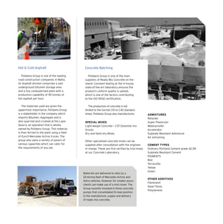 Hot & Cold Asphalt Concrete Batching
Polidano Group is one of the leading
road construction companies in Malta.
Its Asphalt division comprises a vast
underground bitumen storage area
and a fuly computerised plant with a
production capability of 90 tonnes of
hot asphalt per hour.
The materials used are given the
uppermost importance. Polidano Group
is a stakeholder in the company which
imports Bitumen. Aggregate and is
also quarried and crushed at the Lapsi
Quarry, an operation that is wholly
owned by Polidano Group. This material
is then ferried to the plant using a fleet
of Euro3 Mercedes Actros trucks. The
group also owns a variety of pavers of
various capacities which can cater for
the requirements of any job.
Polidano Group is one of the main
suppliers of Ready Mix Concrete on the
island. Constant testing at the in-house,
state-of-the-art laboratory ensures the
product’s uniform quality is upheld,
which is one of the factors contributing
to the ISO 9002 certification.
The production of concrete is not
limited to the normal C10 to C40 standard
mixes. Polidano Group also manufactures:
SPECIAL MIXES
Light-weight Concrete – C37 Dolomite mix
Grouts
Dry and Semi-dry Mixes
Other specialised concrete mixes can be
supplied after consultation with the engineer
in charge. These are first verified by trial mixes
at our Concrete Laboratory.
ADMIXTURES
Retarder
Super Plasticizer
Waterproofer
Accelerator
Sulphate Resistant Admixture
Air entraining
CEMENT TYPES
Ordinary Portland Cement grade 42.5R
Sulphate Resistant Cement
PIGMENTS
Red
Terracotta
Yellow
Green
OTHER ADDITIVES
Fibremesh
Steel Fibres
Polysterene
Materials are delivered to sites by a
22-strong fleet of Mercedes Actros and
Astra vehicles. However for smaller pours
clients can make use of a mini mixer. The
Group recently invested in three concrete
pumps that consolidated its lead position
in the manufacture, supply and delivery
of ready mix concrete.
 