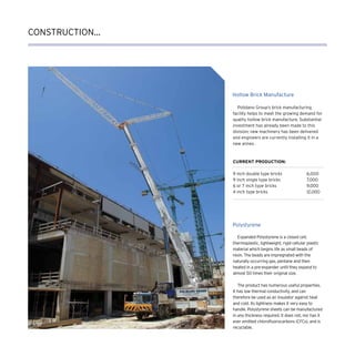 CONSTRUCTION...
Hollow Brick Manufacture
Polystyrene
Polidano Group’s brick manufacturing
facility helps to meet the growing demand for
quality hollow brick manufacture. Substantial
investment has already been made to this
division; new machinery has been delivered
and engineers are currently installing it in a
new annex.
Current production:
9 inch double type bricks	 6,000
9 inch single type bricks	 7,000
6 or 7 inch type bricks	 9,000
4 inch type bricks	 12,000
Expanded Polystyrene is a closed cell,
thermoplastic, lightweight, rigid cellular plastic
material which begins life as small beads of
resin. The beads are impregnated with the
naturally occurring gas, pentane and then
heated in a pre-expander until they expand to
almost 50 times their original size.
The product has numerous useful properties.
It has low thermal conductivity, and can
therefore be used as an insulator against heat
and cold. Its lightness makes it very easy to
handle. Polystyrene sheets can be manufactured
in any thickness required. It does not, nor has it
ever emitted chlorofluorocarbons (CFCs), and is
recyclable.
 