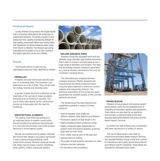 Prestressed Beams
Locally, Polidano Group boasts the largest facility
that is exclusively dedicated to the production of
prestressed elements. The facility consists of nine
production lines capable of producing 300sqm of
high-quality, prestressed hollow core roofing slabs.
The thicknesses for these hollowcore slabs varies
from 150mm to 460mm. The thickest slab can be
manufactured to lengths of up to 22m, making it
the largest span that can be cast in Malta.
Precast
The Precast division is split into four
specialised production lines, identified as follows:
- Hollow Concrete Pipes
Polidano Group has equipped itself with the
ultimate, large diameter pipe-making machinery
that is able to produce concrete pipes across a
huge range of diameters and lengths. This high-
end technology involves vibrations, generated
by a central vibrator, connected to the core via
a hydraulic clamping device.
The internationally renowned German
company Schlosser Pfeiffer designed and
manufactured the whole production plant
using the latest expertise in electronic control
systems and compacting vibrators. The
extensive automation of this production plant
guarantees the excellent quality of the concrete
elements produced.
The following are the main features and
capabilities available in relation to these
products:
•	 Internal diameter sizes produced:
	 300mm, 400mm, 600, 800mm and 1000mm
•	 Production capacity of pipe length: 2.5m
•	 Highly versatile product production range
•	 Highly compacted pipes independent on
product sizes and product quantity, as well as
pipes with an inner lining
•	 Inner rubber seals as part of the pipe cast
•	 Optional internal coating
•	 The supply of high quantity lubricants for seals
•	 Optional concrete colouring
•	 On-site advice and consultancy.
- Paving Blocks
Polidano Group produces interlocking cement
paving blocks, useful for the embellishment of
footpaths, promenades, gardens and pavements.
These blocks are also ideal for an industrial
environment, as demonstrated by the long-
standing agreement between the Group and the
Malta Freeport Terminal.
Currently four type of blocks are in production
and these can precast in a variety of colours.
The use of these blocks is also ideal for
industrial environment. Malta Freeport Terminal
has awarded Polidano Group a long term contract
to manufacture and supply special paving blocks
according to specific standards. These blocks are
designed to withstand heavy traffic.
- Predalles
Predalles are solid reinforced concrete slabs
cast on a vibrating table. The maximum cast
dimensions are 2.4m X 6.0m. They can be used
for roofing, flooring and retaining walls.
A perfect marble-like finish is obtained on the
underside of the cast which makes predalles
economical as no finishing is required. The
use of these slabs speeds up the construction
process as it does away with the need for
shuttering.
- Architectural Elements
The casting of architectural elements is
an important factor in modern construction.
Precast architectural elements manufactured
in a controlled environment ensure the product
delivered is of the highest quality.
Moulds are manufactured by skilled craftsmen
who ensure their design is accurately reproduced
in every casting and guaranteeing a swift
construction process. Elements produced include
sills, lintels, balcony bases, columns, mouldings,
kerbs, gutters, corbels, coping and planters.
 