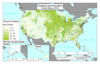 Percent Cropland
per County
0 - 5
6 - 10
11 - 25
26 - 50
51 - 100
0 500 1,000 1,500250 Miles
Cropland and Population
United States, 2010
0 500 1,000250 Miles
Hawaii
0 90 18045 Miles
Alaska
G U L F O F M E X I C O
AT L A N T I C O C E A N
M E X I C O
C A N A D A
PA C I F I C O C E A N
One Dot: 50,000 People
Notes: Cropland data obtanined in 2007.
Population data obtained in 2010.
White areas represent no data.Source: Esri Data & Maps for ArcGIS , 2012
Projection: Goode Homolosine
 
