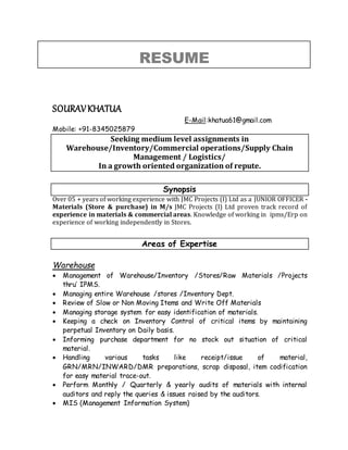 RESUME
SOURAVKHATUA
E-Mail:khatua61@gmail.com
Mobile: +91-8345025879
Seeking medium level assignments in
Warehouse/Inventory/Commercial operations/Supply Chain
Management / Logistics/
In a growth oriented organization of repute.
Synopsis
Over 05 + years of working experience with JMC Projects (I) Ltd as a JUNIOR OFFICER -
Materials (Store & purchase) in M/s JMC Projects (I) Ltd proven track record of
experience in materials & commercial areas. Knowledge of working in ipms/Erp on
experience of working independently in Stores.
Areas of Expertise
Warehouse
 Management of Warehouse/Inventory /Stores/Raw Materials /Projects
thru’ IPMS.
 Managing entire Warehouse /stores /Inventory Dept.
 Review of Slow or Non Moving Items and Write Off Materials
 Managing storage system for easy identification of materials.
 Keeping a check on Inventory Control of critical items by maintaining
perpetual Inventory on Daily basis.
 Informing purchase department for no stock out situation of critical
material.
 Handling various tasks like receipt/issue of material,
GRN/MRN/INWARD/DMR preparations, scrap disposal, item codification
for easy material trace-out.
 Perform Monthly / Quarterly & yearly audits of materials with internal
auditors and reply the queries & issues raised by the auditors.
 MIS (Management Information System)
 