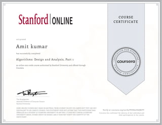 EDUCA
T
ION FOR EVE
R
YONE
CO
U
R
S
E
C E R T I F
I
C
A
TE
COURSE
CERTIFICATE
10/13/2016
Amit kumar
Algorithms: Design and Analysis, Part 1
an online non-credit course authorized by Stanford University and offered through
Coursera
has successfully completed
Tim Roughgarden
Associate Professor of Computer Science
Stanford University
SOME ONLINE COURSES MAY DRAW ON MATERIAL FROM COURSES TAUGHT ON-CAMPUS BUT THEY ARE NOT
EQUIVALENT TO ON-CAMPUS COURSES. THIS STATEMENT DOES NOT AFFIRM THAT THIS PARTICIPANT WAS
ENROLLED AS A STUDENT AT STANFORD UNIVERSITY IN ANY WAY. IT DOES NOT CONFER A STANFORD
UNIVERSITY GRADE, COURSE CREDIT OR DEGREE, AND IT DOES NOT VERIFY THE IDENTITY OF THE
PARTICIPANT.
Verify at coursera.org/verify/PUDD2ZDAB6VY
Coursera has confirmed the identity of this individual and
their participation in the course.
 