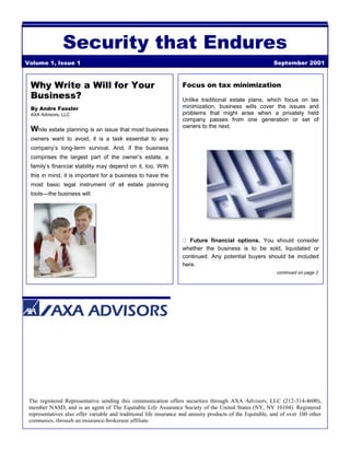 Security that Endures
Volume 1, Issue 1 September 2001
Why Write a Will for Your
Business?
By Andre Fassler
AXA Advisors, LLC
While estate planning is an issue that most business
owners want to avoid, it is a task essential to any
company’s long-term survival. And, if the business
comprises the largest part of the owner’s estate, a
family’s financial stability may depend on it, too. With
this in mind, it is important for a business to have the
most basic legal instrument of all estate planning
tools—the business will.
Focus on tax minimization
Unlike traditional estate plans, which focus on tax
minimization, business wills cover the issues and
problems that might arise when a privately held
company passes from one generation or set of
owners to the next.
Future financial options. You should consider
whether the business is to be sold, liquidated or
continued. Any potential buyers should be included
here.
continued on page 2
The registered Representative sending this communication offers securities through AXA Advisors, LLC (212-314-4600),
member NASD, and is an agent of The Equitable Life Assurance Society of the United States (NY, NY 10104). Registered
representatives also offer variable and traditional life insurance and annuity products of the Equitable, and of over 100 other
companies, through an insurance-brokerage affiliate.
 