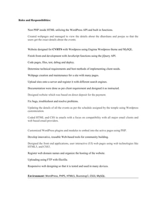 Roles and Responsibilities:
Nest PHP inside HTML utilizing the WordPress API and built in functions.
Created webpages and managed to view the details about the dharshans and poojas so that the
users get the exact details about the events.
Website designed for CVHTS with Wordpress using Engima Wordpress theme and MySQL.
Finish front-end development with JavaScript functions using the jQuery API.
Code pages, files, test, debug and deploy.
Determine technical requirements and best methods of implementing client needs.
Webpage creation and maintenance for a site with many pages.
Upload sites onto a server and register it with different search engines.
Documentation were done as per client requirement and designed it as instructed.
Designed website which was based on direct deposit for the payment.
Fix bugs, troubleshoot and resolve problems.
Updating the details of all the events as per the schedule assigned by the temple using Wordpress
customization.
Coded HTML and CSS in emails with a focus on compatibility with all major email clients and
web based email providers.
Customized WordPress plugins and modules to embed into the active pages using PHP.
Develop innovative, reusable Web-based tools for community building.
Designed the front end applications, user interactive (UI) web pages using web technologies like
HTML5, and CSS3.
Register web domain names and organize the hosting of the website.
Uploading using FTP with filezilla.
Responsive web designing so that it is tested and used in many devices.
Environment: WordPress, PHP5, HTML5, Bootstrap3, CSS3, MySQL.
 