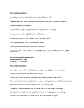Roles and Responsibilities:
Attended an immersive coding session with a primary focus on PHP.
Created personal web pages using HTML5, CSS, Bootstrap, JavaScript, JQuery and Codeigniter.
Trained in effectively utilizing PHP.
MySQL Database design, query optimization, creating tables and debugging.
Hands-on experience in using Codeigniter and Wordpress.
Development experience with Notepad++ and Expression Web 4.
Front end development HTML 5 with responsive design.
Design and creation of website in Wordpress from scratch.
Environment: PHP 5, HTML 5, CSS, JavaScript, MySQL, JQuery, Apache, MVC, Codeigniter,XAMPP
US IT Recruiter/ Bench Sales Recruiter
Vagus Technologies, Trichy
02 Oct 2014 – 19 June 2015
Roles and Responsibilities:
Recruiting the resumes from the job boards by using the Sourcing /Recruitment strategies.
Sourcing resumes from EST, CST, MST and PST regions.
Talking to the sourced consultant and checking his interest on taking a new position.
Also convincing the consultant explaining the company policies, procedures and H1B transfer process.
Placing the consultants according to US Tax terms such as C2C and W2.
Finally getting the confirmation e-mail that he can take up an offer once it’s confirmed.
Working with the recruitment team on getting the resumes modifying them for marketing.
Marketing the candidate by using the marketing life cycle and other strategies
 