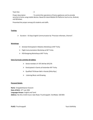 Team Size : 3
Project description : To control the operations of home appliances and to provide
security to home using mobile devices. Based On latest Mobile OS Platforms Such as Ios, Android,
and Windows.
Presented the project among UG students and staffs.
Training
 Duration – 55 Days English Communication by “Precision Infomatic, Chennai”.
Workshops
 Actively Participated in Robotics Workshop at NIT Trichy
 Flight Instrumentation Workshop at NIT Trichy
 PCB Designing Workshop at NIT Trichy
Extra-Curricular activities & hobbies
 Active member of IETE Ref.No ISFC276
 Participated in Events at Festember NIT Trichy
 Qualified Till Brown Belt in Karate [Shito-Ryu]
 Listening Music and Drawing.
Personal Details:
Name: Vengadeshwaran Sivaram
Date of Birth: 15th
July 1992
Languages Known: English and Tamil
Address: No-A13, Srishti Court, Salai Road, Tiruchirappalli, TamilNadu -620 003
PLACE: Tiruchirappalli Yours faithfully
 