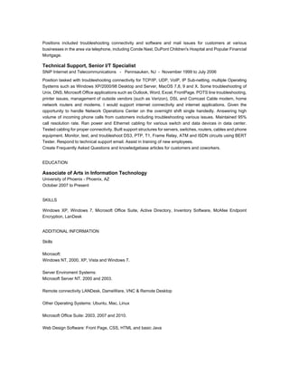 Positions included troubleshooting connectivity and software and mail issues for customers at various
businesses in the area via telephone, including Conde Nast, DuPont Children's Hospital and Popular Financial
Mortgage.
Technical Support, Senior I/T Specialist
SNiP Internet and Telecommunications - Pennsauken, NJ - November 1999 to July 2006
Position tasked with troubleshooting connectivity for TCP/IP, UDP, VoIP, IP Sub-netting, multiple Operating
Systems such as Windows XP/2000/98 Desktop and Server, MacOS 7,8, 9 and X. Some troubleshooting of
Unix, DNS, Microsoft Office applications such as Outlook, Word, Excel, FrontPage. POTS line troubleshooting,
printer issues, management of outside vendors (such as Verizon), DSL and Comcast Cable modem, home
network routers and modems. I would support internet connectivity and internet applications. Given the
opportunity to handle Network Operations Center on the overnight shift single handedly. Answering high
volume of incoming phone calls from customers including troubleshooting various issues. Maintained 95%
call resolution rate. Ran power and Ethernet cabling for various switch and data devices in data center.
Tested cabling for proper connectivity. Built support structures for servers, switches, routers, cables and phone
equipment. Monitor, test, and troubleshoot DS3, PTP, T1, Frame Relay, ATM and ISDN circuits using BERT
Tester. Respond to technical support email. Assist in training of new employees.
Create Frequently Asked Questions and knowledgebase articles for customers and coworkers.
EDUCATION
Associate of Arts in Information Technology
University of Phoenix - Phoenix, AZ
October 2007 to Present
SKILLS
Windows XP, Windows 7, Microsoft Office Suite, Active Directory, Inventory Software, McAfee Endpoint
Encryption, LanDesk
ADDITIONAL INFORMATION
Skills
Microsoft:
Windows NT, 2000, XP, Vista and Windows 7.
Server Enviroment Systems:
Microsoft Server NT, 2000 and 2003.
Remote connectivity LANDesk, DameWare, VNC & Remote Desktop
Other Operating Systems: Ubuntu, Mac, Linux
Microsoft Office Suite: 2003, 2007 and 2010.
Web Design Software: Front Page, CSS, HTML and basic Java
 