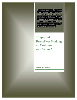 The main objective of this research
is to establish how Branchless
banking has impacted on customer
satisfaction in Pakistan. A rapid
evolution in technology over the
past decade has brought
unprecedented changes in the
Pakistan banking industry.
“Impact of
Branchless Banking
on Customer
satisfaction”
Rashid Ali Soomro
 