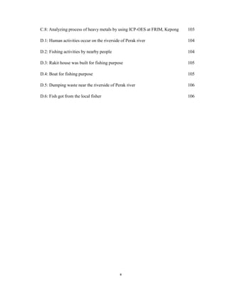 x
C.8: Analyzing process of heavy metals by using ICP-OES at FRIM, Kepong 103
D.1: Human activities occur on the riverside of Perak river 104
D.2: Fishing activities by nearby people 104
D.3: Rakit house was built for fishing purpose 105
D.4: Boat for fishing purpose 105
D.5: Dumping waste near the riverside of Perak river 106
D.6: Fish got from the local fisher 106
 
