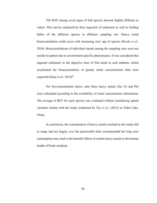 85
The BAF among seven types of fish species showed slightly different in
values. This can be explained by their ingestion of sediments as well as feeding
habits of the different species in different sampling site. Heavy metal
bioaccumulation could occur with increasing size/ age of species (Kwok et al.,
2014). Bioaccumulations of individual metals among the sampling sites were not
similar in pattern due to environment-specific phenomenon. It was considered that
ingested sediments in the digestive tract of fish acted as acid ambient, which
accelerated the bioaccumulation of greater metal concentrations than were
expected (Islam et al., 2014)b
.
For bio-concentration factor, only three heavy metals (Zn, Fe and Pb)
were calculated according to the availability of water concentration information.
The average of BCF for each species was evaluated without considering spatial
variation similar with the study conducted by Tao et al., (2012) at Taihu Lake,
China.
In conclusion, the concentration of heavy metals resulted in this study still
in range and not hugely over the permissible limit recommended but long term
consumption may lead to the harmful effects of certain heavy metals to the human
health of Perak residents.
 