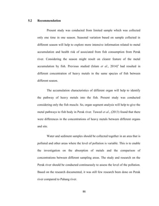 86
5.2 Recommendation
Present study was conducted from limited sample which was collected
only one time in one season. Seasonal variation based on sample collected in
different season will help to explore more intensive information related to metal
accumulation and health risk of associated from fish consumption from Perak
river. Considering the season might result on clearer feature of the metal
accumulation by fish. Previous studied (Islam et al., 2014)a
had resulted in
different concentration of heavy metals in the same species of fish between
different season.
The accumulation characteristics of different organ will help to identify
the pathway of heavy metals into the fish. Present study was conducted
considering only the fish muscle. So, organ segment analysis will help to give the
metal pathways to fish body in Perak river. Taweel et al., (2013) found that there
were differences in the concentrations of heavy metals between different organs
and site.
Water and sediment samples should be collected together in an area that is
polluted and other areas where the level of pollution is variable. This is to enable
the investigation on the absorption of metals and the comparison of
concentrations between different sampling areas. The study and research on the
Perak river should be conducted continuously to assess the level of the pollution.
Based on the research documented, it was still few research been done on Perak
river compared to Pahang river.
 