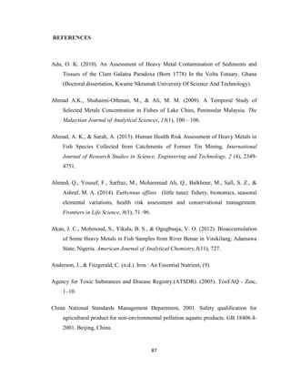 87
REFERENCES
Adu, O. K. (2010). An Assessment of Heavy Metal Contamination of Sediments and
Tissues of the Clam Galatea Paradoxa (Born 1778) In the Volta Estuary, Ghana
(Doctoral dissertation, Kwame Nkrumah University Of Science And Technology).
Ahmad A.K., Shuhaimi-Othman, M., & Ali, M. M. (2009). A Temporal Study of
Selected Metals Concentration in Fishes of Lake Chini, Peninsular Malaysia. The
Malaysian Journal of Analytical Sciences, 13(1), 100 – 106.
Ahmad, A. K., & Sarah, A. (2015). Human Health Risk Assessment of Heavy Metals in
Fish Species Collected from Catchments of Former Tin Mining. International
Journal of Research Studies in Science, Engineering and Technology, 2 (4), 2349-
4751.
Ahmed, Q., Yousuf, F., Sarfraz, M., Mohammad Ali, Q., Balkhour, M., Safi, S. Z., &
Ashraf, M. A. (2014). Euthynnus affinis (little tuna): fishery, bionomics, seasonal
elemental variations, health risk assessment and conservational management.
Frontiers in Life Science, 8(1), 71–96.
Akan, J. C., Mohmoud, S., Yikala, B. S., & Ogugbuaja, V. O. (2012). Bioaccumulation
of Some Heavy Metals in Fish Samples from River Benue in Vinikilang, Adamawa
State, Nigeria. American Journal of Analytical Chemistry,3(11), 727.
Anderson, J., & Fitzgerald, C. (n.d.). Iron : An Essential Nutrient, (9).
Agency for Toxic Substances and Disease Registry.(ATSDR). (2005). ToxFAQ - Zinc,
1–10.
China National Standards Management Department, 2001. Safety qualification for
agricultural product for non-environmental pollution aquatic products. GB 18406.4-
2001. Beijing, China.
 