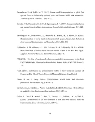 88
Damodharan, U., & Reddy, M. V. (2013). Heavy metal bioaccumulation in edible fish
species from an industrially polluted river and human health risk assessment.
Archives of Polish Fisheries, 21(1), 19–27.
Duruibe, J. O., Ogwuegbu, M. O. C., & Egwurugwu, J. N. (2007). Heavy metal pollution
and human biotoxic effects. International Journal of Physical Sciences, 2(5), 112–
118.
Ebrahimpour, M., Pourkhabbaz, A., Baramaki, R., Babaei, H., & Rezaei, M. (2011).
Bioaccumulation of heavy metals in freshwater fish species, Anzali, Iran. Bulletin of
Environmental Contamination and Toxicology, 87(4), 386–392.
El-Moselhy, K. M., Othman, a. I., Abd El-Azem, H., & El-Metwally, M. E. a. (2014).
Bioaccumulation of heavy metals in some tissues of fish in the Red Sea, Egypt.
Egyptian Journal of Basic and Applied Sciences, 1(2), 1–9.
FAO/WHO. 1984. List of maximum levels recommended for contaminants by the Joint
FAO/ WHO Codex Alimentarius Commission. Second Series. CAC/FAL, Rome 3:
1–8.
Farah, (2015). Distribution and contamination profile of heavy metal in sediment of
Perak river.BSc (Hons) Thesis. Universiti Malaysia Kelantan. Unpublished.
Froese, R. and D. Pauly. Editors. 2015.FishBase. World Wide Web electronic
publication. www.fishbase.org, ( 10/2015 )
García-Lestón, J., Méndez, J., Pásaro, E., & Laffon, B. (2010). Genotoxic effects of lead:
an updated review. Environment International, 36(6), 623–36.
Guérin, T., Chekri, R., Vastel, C., Sirot, V., Volatier, J. L., Leblanc, J. C., & Noël, L.
(2011). Determination of 20 trace elements in fish and other seafood from the
French market. Food Chemistry, 127(3), 934-942.
 