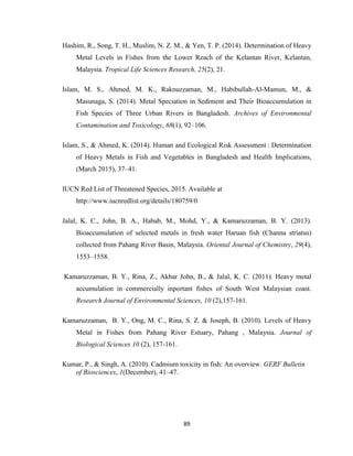 89
Hashim, R., Song, T. H., Muslim, N. Z. M., & Yen, T. P. (2014). Determination of Heavy
Metal Levels in Fishes from the Lower Reach of the Kelantan River, Kelantan,
Malaysia. Tropical Life Sciences Research, 25(2), 21.
Islam, M. S., Ahmed, M. K., Raknuzzaman, M., Habibullah-Al-Mamun, M., &
Masunaga, S. (2014). Metal Speciation in Sediment and Their Bioaccumulation in
Fish Species of Three Urban Rivers in Bangladesh. Archives of Environmental
Contamination and Toxicology, 68(1), 92–106.
Islam, S., & Ahmed, K. (2014). Human and Ecological Risk Assessment : Determination
of Heavy Metals in Fish and Vegetables in Bangladesh and Health Implications,
(March 2015), 37–41.
IUCN Red List of Threatened Species, 2015. Available at
http://www.iucnredlist.org/details/180759/0
Jalal, K. C., John, B. A., Habab, M., Mohd, Y., & Kamaruzzaman, B. Y. (2013).
Bioaccumulation of selected metals in fresh water Haruan fish (Channa striatus)
collected from Pahang River Basin, Malaysia. Oriental Journal of Chemistry, 29(4),
1553–1558.
Kamaruzzaman, B. Y., Rina, Z., Akbar John, B., & Jalal, K. C. (2011). Heavy metal
accumulation in commercially inportant fishes of South West Malaysian coast.
Research Journal of Environmental Sciences, 10 (2),157-161.
Kamaruzzaman, B. Y., Ong, M. C., Rina, S. Z. & Joseph, B. (2010). Levels of Heavy
Metal in Fishes from Pahang River Estuary, Pahang , Malaysia. Journal of
Biological Sciences 10 (2), 157-161.
Kumar, P., & Singh, A. (2010). Cadmium toxicity in fish: An overview. GERF Bulletin
of Biosciences, 1(December), 41–47.
 