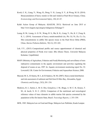 90
Kwok, C. K., Liang, Y., Wang, H., Dong, Y. H., Leung, S. Y., & Wong, M. H. (2014).
Bioaccumulation of heavy metals in fish and Ardeid at Pearl River Estuary, China.
Ecotoxicology and Environmental Safety, 106, 62–67.
Kelah Action Group of Malaysia. (KAGUM, 2013). Retrieved on June 2015 at
http://www.kagum.org/category/indegenous-fish/page/7/
Leung, H. M., Leung, A. O. W., Wang, H. S., Ma, K. K., Liang, Y., Ho, K. C.,Yung, K.
K. L. (2014). Assessment of heavy metals/metalloid (As, Pb, Cd, Ni, Zn, Cr, Cu,
Mn) concentrations in edible fish species tissue in the Pearl River Delta (PRD),
China. Marine Pollution Bulletin, 78(1-2), 235–245.
Loh, F.Y., (2015) Compositional profile and source apportionment of chemical and
physical properties of Perak river water. BSc (Hons) Thesis. Universiti Malaysia
Kelantan. Unpublished.
MAFF (Ministry of Agriculture, Fisheries and Food).Monitoring and surveillance of non-
radioactive contaminants in the aquatic environment and activities regulating the
disposal of wastes at sea, 1997. In: Aquatic environment monitoring report No. 52.
Lowestoft, UK: Center for Environment, Fisheries and Aquaculture Science; 2000.
Masoud, M. S., El-Samra, M. I., & El-Sadawy, M. M. (2007). Heavy-metal distribution
and risk assessment of sediment and fish from El-Mex Bay, Alexandria, Egypt.
Chemistry and Ecology, 23(3), 201–216.
Medeiros, R. J., Santos, L. M. G. Dos, Gonçalves, J. M., Braga, A. M. C. B., Krauss, T.
M., & Jacob, S. D. C. (2014). Comparison of the nutritional and toxicological
reference values of trace elements in edible marine fish species consumed by the
population in Rio De Janeiro State, Brazil. Toxicology Reports, 1, 353–359.
MFR, 1985. Malaysia Law on Food and Drugs. Malaysia Law Publisher, Kuala Lumpur.
 