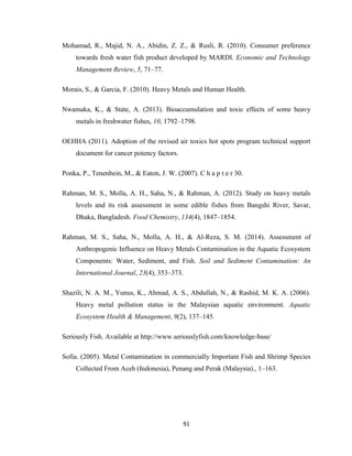 91
Mohamad, R., Majid, N. A., Abidin, Z. Z., & Rusli, R. (2010). Consumer preference
towards fresh water fish product developed by MARDI. Economic and Technology
Management Review, 5, 71–77.
Morais, S., & Garcia, F. (2010). Heavy Metals and Human Health.
Nwamaka, K., & State, A. (2013). Bioaccumulation and toxic effects of some heavy
metals in freshwater fishes, 10, 1792–1798.
OEHHA (2011). Adoption of the revised air toxics hot spots program technical support
document for cancer potency factors.
Ponka, P., Tenenbein, M., & Eaton, J. W. (2007). C h a p t e r 30.
Rahman, M. S., Molla, A. H., Saha, N., & Rahman, A. (2012). Study on heavy metals
levels and its risk assessment in some edible fishes from Bangshi River, Savar,
Dhaka, Bangladesh. Food Chemistry, 134(4), 1847–1854.
Rahman, M. S., Saha, N., Molla, A. H., & Al-Reza, S. M. (2014). Assessment of
Anthropogenic Influence on Heavy Metals Contamination in the Aquatic Ecosystem
Components: Water, Sediment, and Fish. Soil and Sediment Contamination: An
International Journal, 23(4), 353–373.
Shazili, N. A. M., Yunus, K., Ahmad, A. S., Abdullah, N., & Rashid, M. K. A. (2006).
Heavy metal pollution status in the Malaysian aquatic environment. Aquatic
Ecosystem Health & Management, 9(2), 137–145.
Seriously Fish. Available at http://www.seriouslyfish.com/knowledge-base/
Sofia. (2005). Metal Contamination in commercially Important Fish and Shrimp Species
Collected From Aceh (Indonesia), Penang and Perak (Malaysia)., 1–163.
 