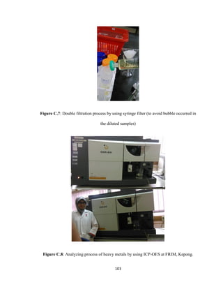 103
Figure C.7: Double filtration process by using syringe filter (to avoid bubble occurred in
the diluted samples)
Figure C.8: Analyzing process of heavy metals by using ICP-OES at FRIM, Kepong.
 
