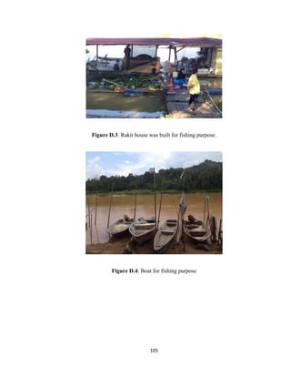 105
Figure D.3: Rakit house was built for fishing purpose.
Figure D.4: Boat for fishing purpose
 
