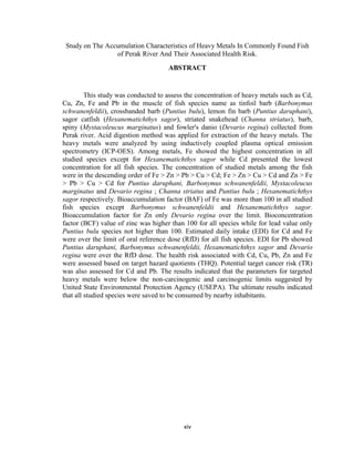 xiv
Study on The Accumulation Characteristics of Heavy Metals In Commonly Found Fish
of Perak River And Their Associated Health Risk.
ABSTRACT
This study was conducted to assess the concentration of heavy metals such as Cd,
Cu, Zn, Fe and Pb in the muscle of fish species name as tinfoil barb (Barbonymus
schwanenfeldii), crossbanded barb (Puntius bulu), lemon fin barb (Puntius daruphani),
sagor catfish (Hexanematichthys sagor), striated snakehead (Channa striatus), barb,
spiny (Mystacoleucus marginatus) and fowler's danio (Devario regina) collected from
Perak river. Acid digestion method was applied for extraction of the heavy metals. The
heavy metals were analyzed by using inductively coupled plasma optical emission
spectrometry (ICP-OES). Among metals, Fe showed the highest concentration in all
studied species except for Hexanematichthys sagor while Cd presented the lowest
concentration for all fish species. The concentration of studied metals among the fish
were in the descending order of Fe > Zn > Pb > Cu > Cd; Fe > Zn > Cu > Cd and Zn > Fe
> Pb > Cu > Cd for Puntius daruphani, Barbonymus schwanenfeldii, Mystacoleucus
marginatus and Devario regina ; Channa striatus and Puntius bulu ; Hexanematichthys
sagor respectively. Bioaccumulation factor (BAF) of Fe was more than 100 in all studied
fish species except Barbonymus schwanenfeldii and Hexanematichthys sagor.
Bioaccumulation factor for Zn only Devario regina over the limit. Bioconcentration
factor (BCF) value of zinc was higher than 100 for all species while for lead value only
Puntius bulu species not higher than 100. Estimated daily intake (EDI) for Cd and Fe
were over the limit of oral reference dose (RfD) for all fish species. EDI for Pb showed
Puntius daruphani, Barbonymus schwanenfeldii, Hexanematichthys sagor and Devario
regina were over the RfD dose. The health risk associated with Cd, Cu, Pb, Zn and Fe
were assessed based on target hazard quotients (THQ). Potential target cancer risk (TR)
was also assessed for Cd and Pb. The results indicated that the parameters for targeted
heavy metals were below the non-carcinogenic and carcinogenic limits suggested by
United State Environmental Protection Agency (USEPA). The ultimate results indicated
that all studied species were saved to be consumed by nearby inhabitants.
 