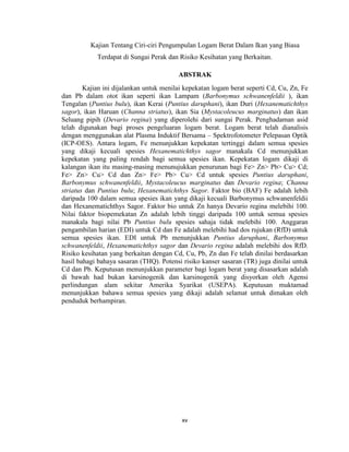 xv
Kajian Tentang Ciri-ciri Pengumpulan Logam Berat Dalam Ikan yang Biasa
Terdapat di Sungai Perak dan Risiko Kesihatan yang Berkaitan.
ABSTRAK
Kajian ini dijalankan untuk menilai kepekatan logam berat seperti Cd, Cu, Zn, Fe
dan Pb dalam otot ikan seperti ikan Lampam (Barbonymus schwanenfeldii ), ikan
Tengalan (Puntius bulu), ikan Kerai (Puntius daruphani), ikan Duri (Hexanematichthys
sagor), ikan Haruan (Channa striatus), ikan Sia (Mystacoleucus marginatus) dan ikan
Seluang pipih (Devario regina) yang diperolehi dari sungai Perak. Penghadaman asid
telah digunakan bagi proses pengeluaran logam berat. Logam berat telah dianalisis
dengan menggunakan alat Plasma Induktif Bersama – Spektrofotometer Pelepasan Optik
(ICP-OES). Antara logam, Fe menunjukkan kepekatan tertinggi dalam semua spesies
yang dikaji kecuali spesies Hexanematichthys sagor manakala Cd menunjukkan
kepekatan yang paling rendah bagi semua spesies ikan. Kepekatan logam dikaji di
kalangan ikan itu masing-masing menunujukkan penurunan bagi Fe> Zn> Pb> Cu> Cd;
Fe> Zn> Cu> Cd dan Zn> Fe> Pb> Cu> Cd untuk spesies Puntius daruphani,
Barbonymus schwanenfeldii, Mystacoleucus marginatus dan Devario regina; Channa
striatus dan Puntius bulu; Hexanematichthys Sagor. Faktor bio (BAF) Fe adalah lebih
daripada 100 dalam semua spesies ikan yang dikaji kecuali Barbonymus schwanenfeldii
dan Hexanematichthys Sagor. Faktor bio untuk Zn hanya Devario regina melebihi 100.
Nilai faktor biopemekatan Zn adalah lebih tinggi daripada 100 untuk semua spesies
manakala bagi nilai Pb Puntius bulu spesies sahaja tidak melebihi 100. Anggaran
pengambilan harian (EDI) untuk Cd dan Fe adalah melebihi had dos rujukan (RfD) untuk
semua spesies ikan. EDI untuk Pb menunjukkan Puntius daruphani, Barbonymus
schwanenfeldii, Hexanematichthys sagor dan Devario regina adalah melebihi dos RfD.
Risiko kesihatan yang berkaitan dengan Cd, Cu, Pb, Zn dan Fe telah dinilai berdasarkan
hasil bahagi bahaya sasaran (THQ). Potensi risiko kanser sasaran (TR) juga dinilai untuk
Cd dan Pb. Keputusan menunjukkan parameter bagi logam berat yang disasarkan adalah
di bawah had bukan karsinogenik dan karsinogenik yang disyorkan oleh Agensi
perlindungan alam sekitar Amerika Syarikat (USEPA). Keputusan muktamad
menunjukkan bahawa semua spesies yang dikaji adalah selamat untuk dimakan oleh
penduduk berhampiran.
 