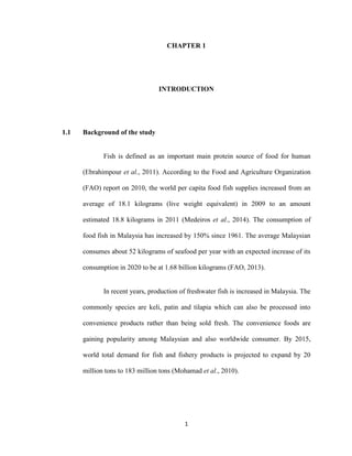 1
CHAPTER 1
INTRODUCTION
1.1 Background of the study
Fish is defined as an important main protein source of food for human
(Ebrahimpour et al., 2011). According to the Food and Agriculture Organization
(FAO) report on 2010, the world per capita food fish supplies increased from an
average of 18.1 kilograms (live weight equivalent) in 2009 to an amount
estimated 18.8 kilograms in 2011 (Medeiros et al., 2014). The consumption of
food fish in Malaysia has increased by 150% since 1961. The average Malaysian
consumes about 52 kilograms of seafood per year with an expected increase of its
consumption in 2020 to be at 1.68 billion kilograms (FAO, 2013).
In recent years, production of freshwater fish is increased in Malaysia. The
commonly species are keli, patin and tilapia which can also be processed into
convenience products rather than being sold fresh. The convenience foods are
gaining popularity among Malaysian and also worldwide consumer. By 2015,
world total demand for fish and fishery products is projected to expand by 20
million tons to 183 million tons (Mohamad et al., 2010).
 