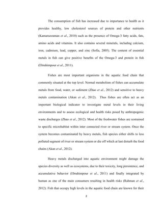 2
The consumption of fish has increased due to importance to health as it
provides healthy, low cholesterol sources of protein and other nutrients
(Kamaruzzaman et al., 2010) such as the presence of Omega-3 fatty acids, fats,
amino acids and vitamins. It also contains several minerals, including calcium,
iron, cadmium, lead, copper, and zinc (Sofia, 2005). The content of essential
metals in ﬁsh can give positive beneﬁts of the Omega-3 and protein in ﬁsh
(Ebrahimpour et al., 2011).
Fishes are most important organisms in the aquatic food chain that
commonly situated at the top level. Normal metabolism of fishes can accumulate
metals from food, water, or sediment (Zhao et al., 2012) and sensitive to heavy
metals contamination (Akan et al., 2012). Thus fishes are often act as an
important biological indicator to investigate metal levels in their living
environments and to assess ecological and health risks posed by anthropogenic
waste discharges (Zhao et al., 2012). Most of the freshwater fishes are restrained
to specific microhabitat within inter connected river or stream system. Once the
system becomes contaminated by heavy metals, fish species either shifts to less
polluted segment of river or stream system or die off which at last disturb the food
chains (Akan et al., 2012).
Heavy metals discharged into aquatic environment might damage the
species diversity as well as ecosystems, due to their toxicity, long persistence, and
accumulative behavior (Ebrahimpour et al., 2011) and finally integrated by
human as one of the main consumers resulting in health risks (Rahman et al.,
2012). Fish that occupy high levels in the aquatic food chain are known for their
 