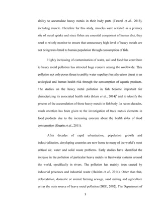 3
ability to accumulate heavy metals in their body parts (Taweel et al., 2013),
including muscle. Therefore for this study, muscles were selected as a primary
site of metal uptake and since fishes are essential component of human diet, they
need to wisely monitor to ensure that unnecessary high level of heavy metals are
not being transferred to human population through consumption of fish.
Highly increasing of contamination of water, soil and food that contribute
to heavy metal pollution has attracted huge concern among the worldwide. This
pollution not only poses threat to public water suppliers but also gives threat to an
ecological and human health risk through the consumption of aquatic products.
The studies on the heavy metal pollution in fish become important for
characterizing its associated health risks (Islam et al., 2014)a
and to identify the
process of the accumulation of those heavy metals in fish body. In recent decades,
much attention has been given to the investigation of trace metals elements in
food products due to the increasing concern about the health risks of food
consumption (Guerin et al., 2011).
After decades of rapid urbanization, population growth and
industrialization, developing countries are now home to many of the world’s most
critical air, water and solid waste problems. Early studies have identified the
increase in the pollution of particular heavy metals in freshwater systems around
the world, specifically in rivers. The pollution has mainly been caused by
industrial processes and industrial waste (Hashim et al., 2014). Other than that,
deforestation, domestic or animal farming sewage, sand mining and agriculture
act as the main source of heavy metal pollution (DOE, 2002). The Department of
 