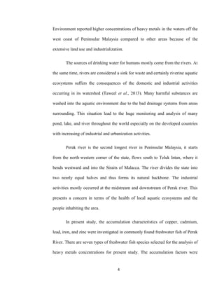 4
Environment reported higher concentrations of heavy metals in the waters off the
west coast of Peninsular Malaysia compared to other areas because of the
extensive land use and industrialization.
The sources of drinking water for humans mostly come from the rivers. At
the same time, rivers are considered a sink for waste and certainly riverine aquatic
ecosystems suffers the consequences of the domestic and industrial activities
occurring in its watershed (Taweel et al., 2013). Many harmful substances are
washed into the aquatic environment due to the bad drainage systems from areas
surrounding. This situation lead to the huge monitoring and analysis of many
pond, lake, and river throughout the world especially on the developed countries
with increasing of industrial and urbanization activities.
Perak river is the second longest river in Peninsular Malaysia, it starts
from the north-western corner of the state, flows south to Teluk Intan, where it
bends westward and into the Straits of Malacca. The river divides the state into
two nearly equal halves and thus forms its natural backbone. The industrial
activities mostly occurred at the midstream and downstream of Perak river. This
presents a concern in terms of the health of local aquatic ecosystems and the
people inhabiting the area.
In present study, the accumulation characteristics of copper, cadmium,
lead, iron, and zinc were investigated in commonly found freshwater fish of Perak
River. There are seven types of freshwater fish species selected for the analysis of
heavy metals concentrations for present study. The accumulation factors were
 