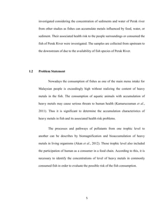 5
investigated considering the concentration of sediments and water of Perak river
from other studies as fishes can accumulate metals influenced by food, water, or
sediment. Their associated health risk to the people surroundings or consumed the
fish of Perak River were investigated. The samples are collected from upstream to
the downstream of due to the availability of fish species of Perak River.
1.2 Problem Statement
Nowadays the consumption of fishes as one of the main menu intake for
Malaysian people is exceedingly high without realizing the content of heavy
metals in the fish. The consumption of aquatic animals with accumulation of
heavy metals may cause serious threats to human health (Kamaruzzaman et al.,
2011). Thus it is significant to determine the accumulation characteristics of
heavy metals in fish and its associated health risk problems.
The processes and pathways of pollutants from one trophic level to
another can be describes by biomagnification and bioaccumulation of heavy
metals in living organisms (Akan et al., 2012). Those trophic level also included
the participation of human as a consumer in a food chain. According to this, it is
necessary to identify the concentrations of level of heavy metals in commonly
consumed fish in order to evaluate the possible risk of the fish consumption.
 
