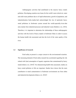 6
Anthropogenic activities had contributed to the massive heavy metals
pollution. Developing countries now home for the world’s most critical air, water
and solid waste problems due to of rapid urbanization, growth of population, and
industrialization. Early studies had acknowledged the rise of particular heavy
metal pollutions in freshwater system around the world especially rivers that
arise mainly from industrial processes and industrial waste (Hashim et al., 2014).
Therefore, it is important to determine the relationships of those anthropogenic
activities with the levels of heavy metals in freshwater fishes in order to access
the human health risk assessment and also the level of the water quality of the
river.
1.3 Significance of research
Food safety at present is a major concern to the environmental scientists.
The increasing demand of food safety research has accelerated regarding the risk
related with food consumption of aquatic organisms that contaminated by heavy
metals (Islam et al., 2014)b
. For characterizing health risks assessment, studies on
heavy metal pollution in fish are important. Studies have shown that the main
contributors to metal contamination in freshwater environments are from urban
and industrial developments (Islam et al., 2014)a
.
 
