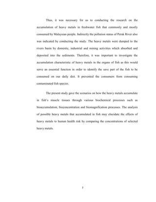 7
Thus, it was necessary for us to conducting the research on the
accumulation of heavy metals in freshwater fish that commonly and mostly
consumed by Malaysian people. Indirectly the pollution status of Perak River also
was indicated by conducting the study. The heavy metals were dumped to the
rivers basin by domestic, industrial and mining activities which absorbed and
deposited into the sediments. Therefore, it was important to investigate the
accumulation characteristic of heavy metals in the organs of fish as this would
serve an essential function in order to identify the save part of the fish to be
consumed on our daily diet. It prevented the consumers from consuming
contaminated fish species.
The present study gave the scenarios on how the heavy metals accumulate
in fish’s muscle tissues through various biochemical processes such as
bioaccumulation, bioconcentration and biomagnification processes. The analysis
of possible heavy metals that accumulated in fish may elucidate the effects of
heavy metals to human health risk by comparing the concentrations of selected
heavy metals.
 