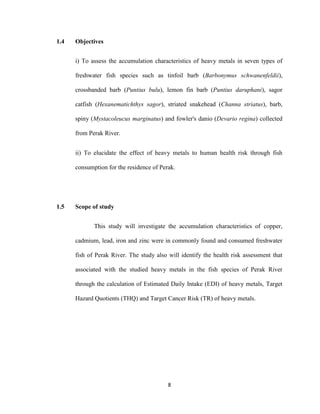 8
1.4 Objectives
i) To assess the accumulation characteristics of heavy metals in seven types of
freshwater fish species such as tinfoil barb (Barbonymus schwanenfeldii),
crossbanded barb (Puntius bulu), lemon fin barb (Puntius daruphani), sagor
catfish (Hexanematichthys sagor), striated snakehead (Channa striatus), barb,
spiny (Mystacoleucus marginatus) and fowler's danio (Devario regina) collected
from Perak River.
ii) To elucidate the effect of heavy metals to human health risk through fish
consumption for the residence of Perak.
1.5 Scope of study
This study will investigate the accumulation characteristics of copper,
cadmium, lead, iron and zinc were in commonly found and consumed freshwater
fish of Perak River. The study also will identify the health risk assessment that
associated with the studied heavy metals in the fish species of Perak River
through the calculation of Estimated Daily Intake (EDI) of heavy metals, Target
Hazard Quotients (THQ) and Target Cancer Risk (TR) of heavy metals.
 