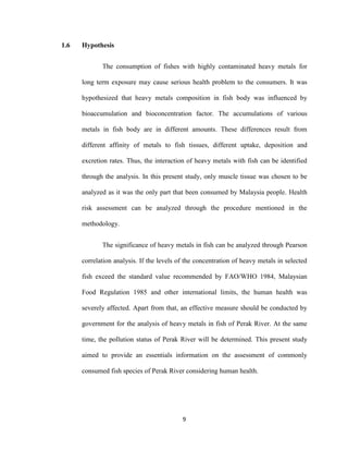 9
1.6 Hypothesis
The consumption of fishes with highly contaminated heavy metals for
long term exposure may cause serious health problem to the consumers. It was
hypothesized that heavy metals composition in fish body was influenced by
bioaccumulation and bioconcentration factor. The accumulations of various
metals in fish body are in different amounts. These differences result from
different affinity of metals to fish tissues, different uptake, deposition and
excretion rates. Thus, the interaction of heavy metals with fish can be identified
through the analysis. In this present study, only muscle tissue was chosen to be
analyzed as it was the only part that been consumed by Malaysia people. Health
risk assessment can be analyzed through the procedure mentioned in the
methodology.
The significance of heavy metals in fish can be analyzed through Pearson
correlation analysis. If the levels of the concentration of heavy metals in selected
fish exceed the standard value recommended by FAO/WHO 1984, Malaysian
Food Regulation 1985 and other international limits, the human health was
severely affected. Apart from that, an effective measure should be conducted by
government for the analysis of heavy metals in fish of Perak River. At the same
time, the pollution status of Perak River will be determined. This present study
aimed to provide an essentials information on the assessment of commonly
consumed fish species of Perak River considering human health.
 