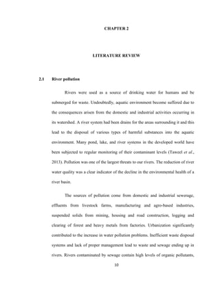 10
CHAPTER 2
LITERATURE REVIEW
2.1 River pollution
Rivers were used as a source of drinking water for humans and be
submerged for waste. Undoubtedly, aquatic environment become suffered due to
the consequences arisen from the domestic and industrial activities occurring in
its watershed. A river system had been drains for the areas surrounding it and this
lead to the disposal of various types of harmful substances into the aquatic
environment. Many pond, lake, and river systems in the developed world have
been subjected to regular monitoring of their contaminant levels (Taweel et al.,
2013). Pollution was one of the largest threats to our rivers. The reduction of river
water quality was a clear indicator of the decline in the environmental health of a
river basin.
The sources of pollution come from domestic and industrial sewerage,
effluents from livestock farms, manufacturing and agro-based industries,
suspended solids from mining, housing and road construction, logging and
clearing of forest and heavy metals from factories. Urbanization significantly
contributed to the increase in water pollution problems. Inefficient waste disposal
systems and lack of proper management lead to waste and sewage ending up in
rivers. Rivers contaminated by sewage contain high levels of organic pollutants,
 