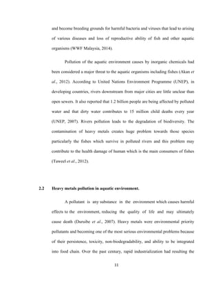 11
and become breeding grounds for harmful bacteria and viruses that lead to arising
of various diseases and loss of reproductive ability of fish and other aquatic
organisms (WWF Malaysia, 2014).
Pollution of the aquatic environment causes by inorganic chemicals had
been considered a major threat to the aquatic organisms including fishes (Akan et
al., 2012). According to United Nations Environment Programme (UNEP), in
developing countries, rivers downstream from major cities are little unclear than
open sewers. It also reported that 1.2 billion people are being affected by polluted
water and that dirty water contributes to 15 million child deaths every year
(UNEP, 2007). Rivers pollution leads to the degradation of biodiversity. The
contamination of heavy metals creates huge problem towards those species
particularly the fishes which survive in polluted rivers and this problem may
contribute to the health damage of human which is the main consumers of fishes
(Taweel et al., 2012).
2.2 Heavy metals pollution in aquatic environment.
A pollutant is any substance in the environment which causes harmful
effects to the environment, reducing the quality of life and may ultimately
cause death (Duruibe et al., 2007). Heavy metals were environmental priority
pollutants and becoming one of the most serious environmental problems because
of their persistence, toxicity, non-biodegradability, and ability to be integrated
into food chain. Over the past century, rapid industrialization had resulting the
 
