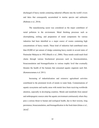 12
discharged of heavy metals containing industrial effluents into the world’s rivers
and lakes that consequently accumulated in marine species and sediments
(Rahman et al., 2014).
The manufacturing sector was considered as the major contributor of
metal pollution in the environment. Metal ﬁnishing processes such as
electroplating, etching, and preparation of metal components for various
industries had been identiﬁed as a major source of wastes containing high
concentrations of heavy metals. These kind of industries had contributed more
than 69,000 m³ per annum of sludge containing heavy metals in several states of
Peninsular Malaysia in 1992 (Shazili et al., 2006). These metals could reach food
chains through various biochemical processes such as bioconcentration,
bioaccumulation and biomagnification in various trophic level that eventually
threaten the health of the humans that consumed aquatic organism such fish.
(Kamaruzzaman et al. 2011)
Increasing of industrialization and extensive agricultural activities
contributed to the prominent levels of metals in water body. Contaminations of
aquatic ecosystems and nearby areas with metals have been receiving worldwide
attention, especially in developing countries. Metals and metalloids from natural
and anthropogenic sources enter the aquatic environment continuously where they
pose a serious threat to human and ecological health, due to their toxicity, long
persistence, bioaccumulation, and biomagniﬁcation in the food chain (Islam et al.,
2014)b
.
 