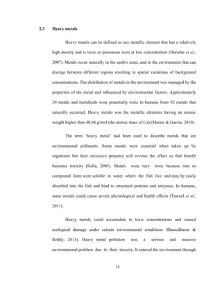 13
2.3 Heavy metals
Heavy metals can be defined as any metallic element that has a relatively
high density and is toxic or poisonous even at low concentration (Duruibe et al.,
2007). Metals occur naturally in the earth's crust, and in the environment that can
diverge between different regions resulting in spatial variations of background
concentrations. The distribution of metals in the environment was managed by the
properties of the metal and influenced by environmental factors. Approximately
30 metals and metalloids were potentially toxic to humans from 92 metals that
naturally occurred. Heavy metals was the metallic elements having an atomic
weight higher than 40.04 g/mol (the atomic mass of Ca) (Morais & Garcia, 2010).
The term ‘heavy metal’ had been used to describe metals that are
environmental pollutants. Some metals were essential when taken up by
organisms but their excessive presence will reverse the effect so that benefit
becomes toxicity (Sofia, 2005). Metals were very toxic because ions or
compound form were soluble in water where the fish live and may be easily
absorbed into the fish and bind to structural proteins and enzymes. In humans,
some metals could cause severe physiological and health effects (Taweel et al.,
2011).
Heavy metals could accumulate to toxic concentrations and caused
ecological damage under certain environmental conditions (Damodharan &
Reddy, 2013). Heavy metal pollution was a serious and massive
environmental problem due to their toxicity. It entered the environment through
 