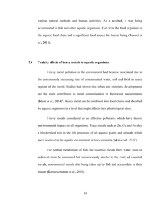 14
various natural methods and human activities. As a resulted, it was being
accumulated in fish and other aquatic organisms. Fish were the final organism in
the aquatic food chain and a significant food source for human being (Taweel et
al., 2011).
2.4 Toxicity effects of heavy metals to aquatic organisms.
Heavy metal pollution in the environment had become concerned due to
the continuously increasing rate of contaminated water, soil and food in many
regions of the world. Studies had shown that urban and industrial developments
are the main contributor to metal contamination in freshwater environments
(Islam et al., 2014)a
. Heavy metal can be combined into food chains and absorbed
by aquatic organisms to a level that might affects their physiological state.
Heavy metals considered as an effective pollutants which have drastic
environmental impact on all organisms. Trace metals such as Zn, Cu and Fe play
a biochemical role in the life processes of all aquatic plants and animals which
were essential in the aquatic environment in trace amounts (Akan et al., 2012).
For normal metabolism of fish, the essential metals from water, food or
sediment must be consumed but unconsciously similar to the route of essential
metals, non-essential metals also being taken up by fish and accumulate in their
tissues (Kamaruzzaman et al., 2010).
 