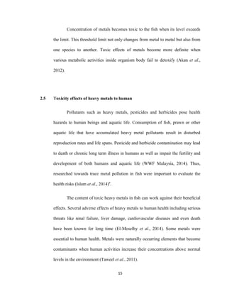 15
Concentration of metals becomes toxic to the fish when its level exceeds
the limit. This threshold limit not only changes from metal to metal but also from
one species to another. Toxic effects of metals become more definite when
various metabolic activities inside organism body fail to detoxify (Akan et al.,
2012).
2.5 Toxicity effects of heavy metals to human
Pollutants such as heavy metals, pesticides and herbicides pose health
hazards to human beings and aquatic life. Consumption of fish, prawn or other
aquatic life that have accumulated heavy metal pollutants result in disturbed
reproduction rates and life spans. Pesticide and herbicide contamination may lead
to death or chronic long term illness in humans as well as impair the fertility and
development of both humans and aquatic life (WWF Malaysia, 2014). Thus,
researched towards trace metal pollution in fish were important to evaluate the
health risks (Islam et al., 2014)a
.
The content of toxic heavy metals in ﬁsh can work against their beneﬁcial
effects. Several adverse effects of heavy metals to human health including serious
threats like renal failure, liver damage, cardiovascular diseases and even death
have been known for long time (El-Moselhy et al., 2014). Some metals were
essential to human health. Metals were naturally occurring elements that become
contaminants when human activities increase their concentrations above normal
levels in the environment (Taweel et al., 2011).
 