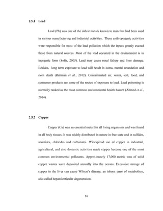 16
2.5.1 Lead
Lead (Pb) was one of the oldest metals known to man that had been used
in various manufacturing and industrial activities. These anthropogenic activities
were responsible for most of the lead pollution which the inputs greatly exceed
those from natural sources. Most of the lead occurred in the environment is in
inorganic form (Sofia, 2005). Lead may cause renal failure and liver damage.
Besides, long term exposure to lead will result in coma, mental retardation and
even death (Rahman et al., 2012). Contaminated air, water, soil, food, and
consumer products are some of the routes of exposure to lead. Lead poisoning is
normally ranked as the most common environmental health hazard (Ahmed et al.,
2014).
2.5.2 Copper
Copper (Cu) was an essential metal for all living organisms and was found
in all body tissues. It was widely distributed in nature in free state and in sulfides,
arsenides, chlorides and carbonates. Widespread use of copper in industrial,
agricultural, and also domestic activities made copper become one of the most
common environmental pollutants. Approximately 17,000 metric tons of solid
copper wastes were deposited annually into the oceans. Excessive storage of
copper in the liver can cause Wilson’s disease, an inborn error of metabolism,
also called hepatolenticular degeneration.
 