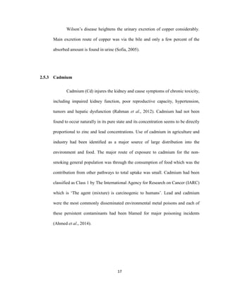 17
Wilson’s disease heightens the urinary excretion of copper considerably.
Main excretion route of copper was via the bile and only a few percent of the
absorbed amount is found in urine (Sofia, 2005).
2.5.3 Cadmium
Cadmium (Cd) injures the kidney and cause symptoms of chronic toxicity,
including impaired kidney function, poor reproductive capacity, hypertension,
tumors and hepatic dysfunction (Rahman et al., 2012). Cadmium had not been
found to occur naturally in its pure state and its concentration seems to be directly
proportional to zinc and lead concentrations. Use of cadmium in agriculture and
industry had been identiﬁed as a major source of large distribution into the
environment and food. The major route of exposure to cadmium for the non-
smoking general population was through the consumption of food which was the
contribution from other pathways to total uptake was small. Cadmium had been
classified as Class 1 by The International Agency for Research on Cancer (IARC)
which is ‘The agent (mixture) is carcinogenic to humans’. Lead and cadmium
were the most commonly disseminated environmental metal poisons and each of
these persistent contaminants had been blamed for major poisoning incidents
(Ahmed et al., 2014).
 