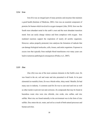 18
2.5.4 Iron
Iron (Fe) was an integral part of many proteins and enzymes that maintain
a good health (Institute of Medicine, 2001). Iron was an essential component of
proteins for human which involved in oxygen transport (Adu, 2010). Iron was the
fourth most abundant metal in the earth’s crust and the most abundant transition
metal. Iron can easily change valence and form complexes with oxygen. Iron
mediated reactions support the respiration of nearly all aerobic organisms.
However, unless properly protected, iron catalyzes the formation of radicals that
can damage biological molecules, cells, tissues, and entire organisms. Exposure to
excess iron that typically from multiple blood transfusions over many years can
lead to numerous pathological consequences (Ponka et al., 2007).
2.5.5 Zinc
Zinc (Zn) was one of the most common elements in the Earth's crust. Zn
was found in the air, soil and water and also presented in all foods. In its pure
elemental (or metallic) form, Zn was a bluish-white, shiny metal. Metallic Zn had
many uses in industry. A common used for Zn was to coat steel and iron as well
as other metals to prevent rust and corrosion. Zn compounds that may be found at
hazardous waste sites were zinc chloride, zinc oxide, zinc sulfate, and zinc
sulfide. Most zinc ore found naturally in the environment was in the form of zinc
sulfide. Zinc enters the air, water, and soil as a result of both natural processes and
human activities.
 