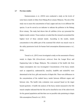 22
2.7 Previous studies
Kamaruzzaman et al., (2010) were conducted a study on the levels of
some heavy metals in fishes from Pahang River estuary Malaysia. The aim of the
study was to assess the concentration of lead, copper and zinc in six different fish
species. It can be served as an indicator to indicate the pollution in the Pahang
River estuary. The study had shown that all catfishes (Arius sp.) presented the
highest metals content. Tissue analysis revealed that the stomach accumulated the
highest level of those selected metals. According to the results, metals
concentration in the edible part of the examined fish which was muscle were in
the safety permission levels for human food consumption (Kamaruzzaman et al.,
2010).
Taweel et al., (2013) were investigated a study on the assessment of heavy
metals in tilapia fish (Oreochromis niloticus) from the Langat River and
Engineering Lake in Bangi, Malaysia. The evaluation of the health risk from
tilapia consumption also was investigated. Concentrations of the heavy metals
such as copper(Cu), cadmium(Cd), zinc(Zn), lead(Pb) and nickel(Ni) were
determined in the liver, gills and muscles of tilapia fish. There were differences in
the concentrations of the studied heavy metals between different organs and
between sites. The health risks evaluation were assessed based on the target
hazard quotients. A health risk analysis of the heavy metals measured in the fish
muscle samples indicated that the fish can be classified at one of the safest levels
for the general population and that there are no possible risks pertaining to tilapia
fish consumption (Taweel et al., 2013).
 