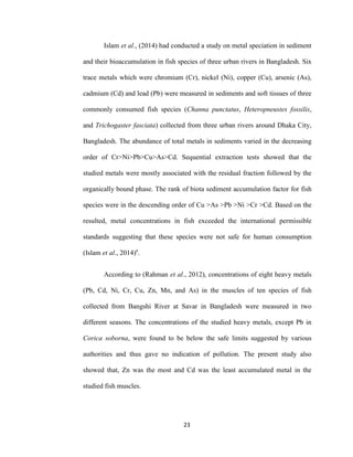 23
Islam et al., (2014) had conducted a study on metal speciation in sediment
and their bioaccumulation in fish species of three urban rivers in Bangladesh. Six
trace metals which were chromium (Cr), nickel (Ni), copper (Cu), arsenic (As),
cadmium (Cd) and lead (Pb) were measured in sediments and soft tissues of three
commonly consumed fish species (Channa punctatus, Heteropneustes fossilis,
and Trichogaster fasciata) collected from three urban rivers around Dhaka City,
Bangladesh. The abundance of total metals in sediments varied in the decreasing
order of Cr>Ni>Pb>Cu>As>Cd. Sequential extraction tests showed that the
studied metals were mostly associated with the residual fraction followed by the
organically bound phase. The rank of biota sediment accumulation factor for fish
species were in the descending order of Cu >As >Pb >Ni >Cr >Cd. Based on the
resulted, metal concentrations in fish exceeded the international permissible
standards suggesting that these species were not safe for human consumption
(Islam et al., 2014)a
.
According to (Rahman et al., 2012), concentrations of eight heavy metals
(Pb, Cd, Ni, Cr, Cu, Zn, Mn, and As) in the muscles of ten species of fish
collected from Bangshi River at Savar in Bangladesh were measured in two
different seasons. The concentrations of the studied heavy metals, except Pb in
Corica soborna, were found to be below the safe limits suggested by various
authorities and thus gave no indication of pollution. The present study also
showed that, Zn was the most and Cd was the least accumulated metal in the
studied fish muscles.
 
