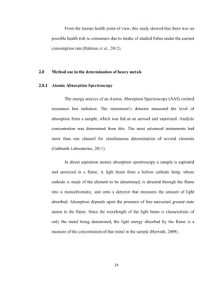 24
From the human health point of view, this study showed that there was no
possible health risk to consumers due to intake of studied fishes under the current
consumption rate (Rahman et al., 2012).
2.8 Method use in the determination of heavy metals
2.8.1 Atomic Absorption Spectroscopy
The energy sources of an Atomic Absorption Spectroscopy (AAS) emitted
resonance line radiation. The instrument’s detector measured the level of
absorption from a sample, which was fed as an aerosol and vaporized. Analytic
concentration was determined from this. The most advanced instruments had
more than one channel for simultaneous determination of several elements
(Galbraith Laboratories, 2011).
In direct aspiration atomic absorption spectroscopy a sample is aspirated
and atomized in a flame. A light beam from a hollow cathode lamp, whose
cathode is made of the element to be determined, is directed through the flame
into a monochromatic, and onto a detector that measures the amount of light
absorbed. Absorption depends upon the presence of free unexcited ground state
atoms in the flame. Since the wavelength of the light beam is characteristic of
only the metal being determined, the light energy absorbed by the flame is a
measure of the concentration of that metal in the sample (Horvath, 2009).
 