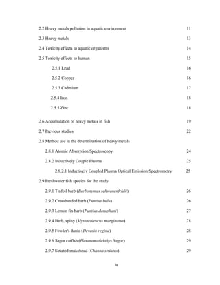 iv
2.2 Heavy metals pollution in aquatic environment 11
2.3 Heavy metals 13
2.4 Toxicity effects to aquatic organisms 14
2.5 Toxicity effects to human 15
2.5.1 Lead 16
2.5.2 Copper 16
2.5.3 Cadmium 17
2.5.4 Iron 18
2.5.5 Zinc 18
2.6 Accumulation of heavy metals in fish 19
2.7 Previous studies 22
2.8 Method use in the determination of heavy metals
2.8.1 Atomic Absorption Spectroscopy 24
2.8.2 Inductively Couple Plasma 25
2.8.2.1 Inductively Coupled Plasma Optical Emission Spectrometry 25
2.9 Freshwater fish species for the study
2.9.1 Tinfoil barb (Barbonymus schwanenfeldii) 26
2.9.2 Crossbanded barb (Puntius bulu) 26
2.9.3 Lemon fin barb (Puntius daruphani) 27
2.9.4 Barb, spiny (Mystacoleucus marginatus) 28
2.9.5 Fowler's danio (Devario regina) 28
2.9.6 Sagor catfish (Hexanematichthys Sagor) 29
2.9.7 Striated snakehead (Channa striatus) 29
 