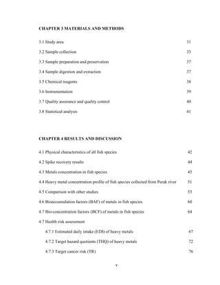 v
CHAPTER 3 MATERIALS AND METHODS
3.1 Study area 31
3.2 Sample collection 33
3.3 Sample preparation and preservation 37
3.4 Sample digestion and extraction 37
3.5 Chemical reagents 38
3.6 Instrumentation 39
3.7 Quality assurance and quality control 40
3.8 Statistical analysis 41
CHAPTER 4 RESULTS AND DISCUSSION
4.1 Physical characteristics of all fish species 42
4.2 Spike recovery results 44
4.3 Metals concentration in fish species 45
4.4 Heavy metal concentration profile of fish species collected from Perak river 51
4.5 Comparison with other studies 53
4.6 Bioaccumulation factors (BAF) of metals in fish species 60
4.7 Bio-concentration factors (BCF) of metals in fish species 64
4.7 Health risk assessment
4.7.1 Estimated daily intake (EDI) of heavy metals 67
4.7.2 Target hazard quotients (THQ) of heavy metals 72
4.7.3 Target cancer risk (TR) 76
 