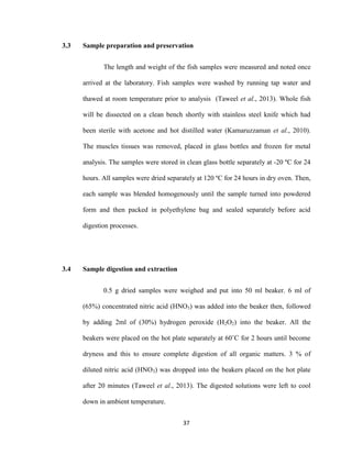 37
3.3 Sample preparation and preservation
The length and weight of the fish samples were measured and noted once
arrived at the laboratory. Fish samples were washed by running tap water and
thawed at room temperature prior to analysis (Taweel et al., 2013). Whole fish
will be dissected on a clean bench shortly with stainless steel knife which had
been sterile with acetone and hot distilled water (Kamaruzzaman et al., 2010).
The muscles tissues was removed, placed in glass bottles and frozen for metal
analysis. The samples were stored in clean glass bottle separately at -20 ºC for 24
hours. All samples were dried separately at 120 ºC for 24 hours in dry oven. Then,
each sample was blended homogenously until the sample turned into powdered
form and then packed in polyethylene bag and sealed separately before acid
digestion processes.
3.4 Sample digestion and extraction
0.5 g dried samples were weighed and put into 50 ml beaker. 6 ml of
(65%) concentrated nitric acid (HNO3) was added into the beaker then, followed
by adding 2ml of (30%) hydrogen peroxide (H2O2) into the beaker. All the
beakers were placed on the hot plate separately at 60˚C for 2 hours until become
dryness and this to ensure complete digestion of all organic matters. 3 % of
diluted nitric acid (HNO3) was dropped into the beakers placed on the hot plate
after 20 minutes (Taweel et al., 2013). The digested solutions were left to cool
down in ambient temperature.
 
