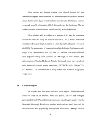 38
After cooling, the digested solution were filtered through 0.45 μm
Whatman filter paper into falcon tubes and doubled rinsed with deionized water to
ensure that the entire digest were transferred into the tube. The filtrated samples
were made up to 30 ml by adding Mili-Q deionized water for the dilution. The lab
works were done in environmental lab of University Malaysia Kelantan.
Clear solutions with no residues were obtained at this stage for samples as
well as the blank and ready for analysis (Jalal et al., 2013). Blanks were used
simultaneously in each batch of analysis to verify the analytical quality (Taweel et
al., 2013). The assessments of concentrations of the following five heavy metals:
copper (Cu), cadmium (Cd), lead (Pb), iron (Fe) and zinc (Zn) were calibrated
from prepared diluting stock solutions of 1000 mg/L of each element. The
determinations of Cu, Cd, Pb, Fe and Zn in the fish muscle tissue were carried out
using inductively-coupled plasma spectrometry (ICP-OES), model (Varian 725-
ES, Australia). The concentrations of heavy metals were expressed as μg/g dry
weight (dw).
3.5 Chemical reagents
All reagents that used were analytical grade reagent. Double-deionized
water was used for all dilutions. Nitric acid (HNO3) of 65% and hydrogen
peroxide (H2O2) of 70% used in the present study was ultra-pure quality (Merck,
Darmstadt, Germany). The element standard solutions from Merck that used for
the calibrations were prepared by diluting stock solutions of 1000mg/L of each
 